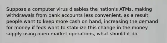 Suppose a computer virus disables the nation's ATMs, making withdrawals from bank accounts less convenient. as a result, people want to keep more cash on hand, increasing the demand for money if feds want to stabilize this change in the money supply using open market operations, what should it do.