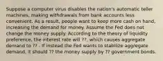 Suppose a computer virus disables the nation's automatic teller machines, making withdrawals from bank accounts less convenient. As a result, people want to keep more cash on hand, increasing the demand for money. Assume the Fed does not change the money supply. According to the theory of liquidity preference, the interest rate will ??, which causes aggregate demand to ?? . If instead the Fed wants to stabilize aggregate demand, it should ?? the money supply by ?? government bonds.