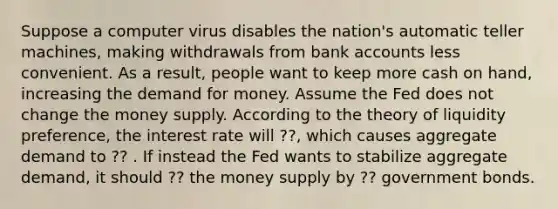 Suppose a computer virus disables the nation's automatic teller machines, making withdrawals from bank accounts less convenient. As a result, people want to keep more cash on hand, increasing the demand for money. Assume the Fed does not change the money supply. According to the theory of liquidity preference, the interest rate will ??, which causes aggregate demand to ?? . If instead the Fed wants to stabilize aggregate demand, it should ?? the money supply by ?? government bonds.