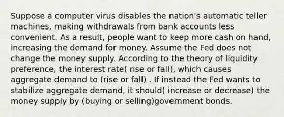 Suppose a computer virus disables the nation's automatic teller machines, making withdrawals from bank accounts less convenient. As a result, people want to keep more cash on hand, increasing the demand for money. Assume the Fed does not change the money supply. According to the theory of liquidity preference, the interest rate( rise or fall), which causes aggregate demand to (rise or fall) . If instead the Fed wants to stabilize aggregate demand, it should( increase or decrease) the money supply by (buying or selling)government bonds.