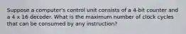 Suppose a computer's control unit consists of a 4-bit counter and a 4 x 16 decoder. What is the maximum number of clock cycles that can be consumed by any instruction?