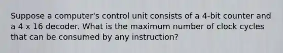 Suppose a computer's control unit consists of a 4-bit counter and a 4 x 16 decoder. What is the maximum number of clock cycles that can be consumed by any instruction?