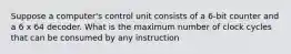 Suppose a computer's control unit consists of a 6-bit counter and a 6 x 64 decoder. What is the maximum number of clock cycles that can be consumed by any instruction