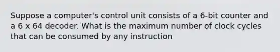 Suppose a computer's control unit consists of a 6-bit counter and a 6 x 64 decoder. What is the maximum number of clock cycles that can be consumed by any instruction