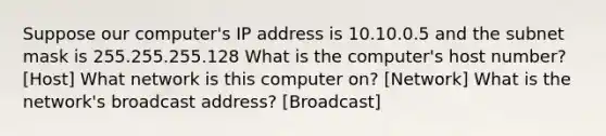 Suppose our computer's IP address is 10.10.0.5 and the subnet mask is 255.255.255.128 What is the computer's host number? [Host] What network is this computer on? [Network] What is the network's broadcast address? [Broadcast]