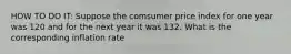 HOW TO DO IT: Suppose the comsumer price index for one year was 120 and for the next year it was 132. What is the corresponding inflation rate