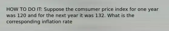 HOW TO DO IT: Suppose the comsumer price index for one year was 120 and for the next year it was 132. What is the corresponding inflation rate