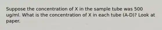 Suppose the concentration of X in the sample tube was 500 ug/ml. What is the concentration of X in each tube (A-D)? Look at paper.