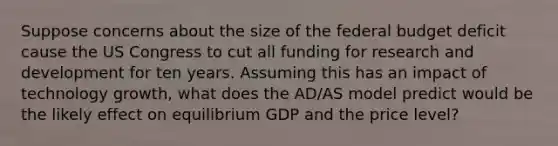 Suppose concerns about the size of the federal budget deficit cause the US Congress to cut all funding for research and development for ten years. Assuming this has an impact of technology growth, what does the AD/AS model predict would be the likely effect on equilibrium GDP and the price level?