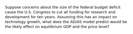 Suppose concerns about the size of the federal budget deficit cause the U.S. Congress to cut all funding for research and development for ten years. Assuming this has an impact on technology growth, what does the AD/AS model predict would be the likely effect on equilibrium GDP and the price level?