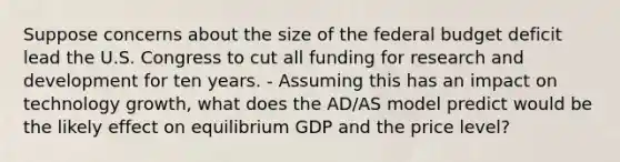 Suppose concerns about the size of the federal budget deficit lead the U.S. Congress to cut all funding for research and development for ten years. - Assuming this has an impact on technology growth, what does the AD/AS model predict would be the likely effect on equilibrium GDP and the price level?