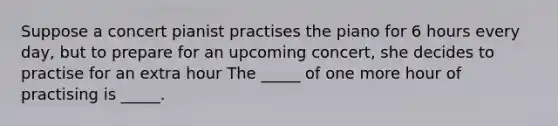 Suppose a concert pianist practises the piano for 6 hours every day, but to prepare for an upcoming concert, she decides to practise for an extra hour The​ _____ of one more hour of practising is​ _____.