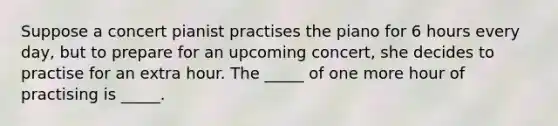 Suppose a concert pianist practises the piano for 6 hours every day, but to prepare for an upcoming concert, she decides to practise for an extra hour. The​ _____ of one more hour of practising is​ _____.