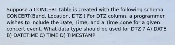 Suppose a CONCERT table is created with the following schema CONCERT(Band, Location, DTZ ) For DTZ column, a programmer wishes to include the Date, Time, and a Time Zone for a given concert event. What data type should be used for DTZ ? A) DATE B) DATETIME C) TIME D) TIMESTAMP