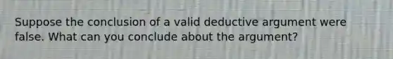 Suppose the conclusion of a valid deductive argument were false. What can you conclude about the argument?