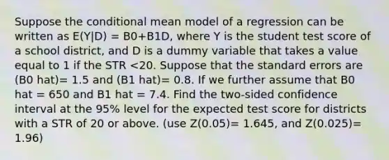 Suppose the conditional mean model of a regression can be written as E(Y|D) = B0+B1D, where Y is the student test score of a school district, and D is a dummy variable that takes a value equal to 1 if the STR <20. Suppose that the standard errors are (B0 hat)= 1.5 and (B1 hat)= 0.8. If we further assume that B0 hat = 650 and B1 hat = 7.4. Find the two-sided confidence interval at the 95% level for the expected test score for districts with a STR of 20 or above. (use Z(0.05)= 1.645, and Z(0.025)= 1.96)