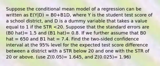 Suppose the conditional mean model of a regression can be written as E(Y|D) = B0+B1D, where Y is the student test score of a school district, and D is a dummy variable that takes a value equal to 1 if the STR <20. Suppose that the standard errors are (B0 hat)= 1.5 and (B1 hat)= 0.8. If we further assume that B0 hat = 650 and B1 hat = 7.4. Find the two-sided confidence interval at the 95% level for the expected test score difference between a district with a STR below 20 and one with the STR of 20 or above. (use Z(0.05)= 1.645, and Z(0.025)= 1.96)