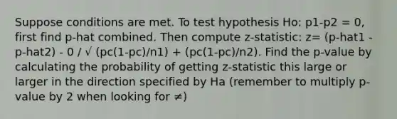 Suppose conditions are met. To test hypothesis Ho: p1-p2 = 0, first find p-hat combined. Then compute z-statistic: z= (p-hat1 - p-hat2) - 0 / √ (pc(1-pc)/n1) + (pc(1-pc)/n2). Find the p-value by calculating the probability of getting z-statistic this large or larger in the direction specified by Ha (remember to multiply p-value by 2 when looking for ≠)