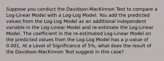 Suppose you conduct the Davidson-MacKinnon Test to compare a Log-Linear Model with a Log-Log Model. You add the predicted values from the Log-Log Model as an additional independent variable in the Log-Linear Model and re-estimate the Log-Linear Model. The coefficient in the re-estimated Log-Linear Model on the predicted values from the Log-Log Model has a p-value of 0.001. At a Level of Significance of 5%, what does the result of the Davidson-MacKinnon Test suggest in this case?