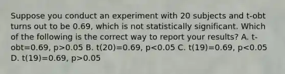 Suppose you conduct an experiment with 20 subjects and t-obt turns out to be 0.69, which is not statistically significant. Which of the following is the correct way to report your results? A. t-obt=0.69, p>0.05 B. t(20)=0.69, p 0.05