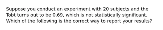 Suppose you conduct an experiment with 20 subjects and the Tobt turns out to be 0.69, which is not statistically significant. Which of the following is the correct way to report your results?