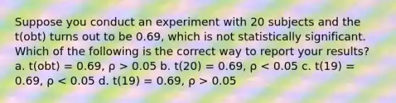 Suppose you conduct an experiment with 20 subjects and the t(obt) turns out to be 0.69, which is not statistically significant. Which of the following is the correct way to report your results? a. t(obt) = 0.69, ρ > 0.05 b. t(20) = 0.69, ρ 0.05