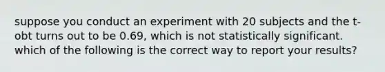 suppose you conduct an experiment with 20 subjects and the t-obt turns out to be 0.69, which is not statistically significant. which of the following is the correct way to report your results?