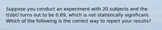 Suppose you conduct an experiment with 20 subjects and the t(obt) turns out to be 0.69, which is not statistically significant. Which of the following is the correct way to report your results?