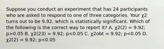 Suppose you conduct an experiment that has 24 participants who are asked to respond to one of three categories. Your χ2 turns out to be 9.92, which is statistically significant. Which of the following is the correct way to report it? A. χ2(2) = 9.92; p>0.05 B. χ2(23) = 9.92; p<0.05 C. χ2obt = 9.92; p<0.05 D. χ2(2) = 9.92; p<0.05