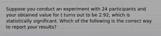 Suppose you conduct an experiment with 24 participants and your obtained value for t turns out to be 2.92, which is statistically significant. Which of the following is the correct way to report your results?