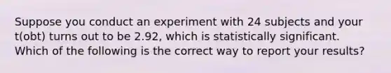 Suppose you conduct an experiment with 24 subjects and your t(obt) turns out to be 2.92, which is statistically significant. Which of the following is the correct way to report your results?