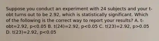 Suppose you conduct an experiment with 24 subjects and your t-obt turns out to be 2.92, which is statistically significant. Which of the following is the correct way to report your results? A. t-obt=2.92, p 0.05 D. t(23)=2.92, p<0.05