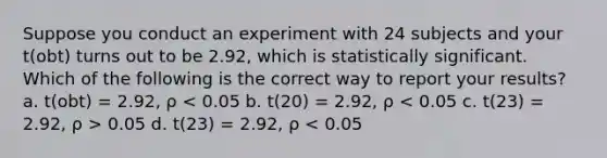 Suppose you conduct an experiment with 24 subjects and your t(obt) turns out to be 2.92, which is statistically significant. Which of the following is the correct way to report your results? a. t(obt) = 2.92, ρ 0.05 d. t(23) = 2.92, ρ < 0.05