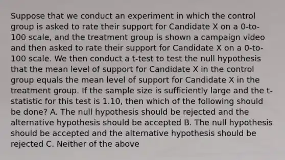 Suppose that we conduct an experiment in which the control group is asked to rate their support for Candidate X on a 0-to-100 scale, and the treatment group is shown a campaign video and then asked to rate their support for Candidate X on a 0-to-100 scale. We then conduct a t-test to test the null hypothesis that the mean level of support for Candidate X in the control group equals the mean level of support for Candidate X in the treatment group. If the sample size is sufficiently large and the t-statistic for this test is 1.10, then which of the following should be done? A. The null hypothesis should be rejected and the alternative hypothesis should be accepted B. The null hypothesis should be accepted and the alternative hypothesis should be rejected C. Neither of the above