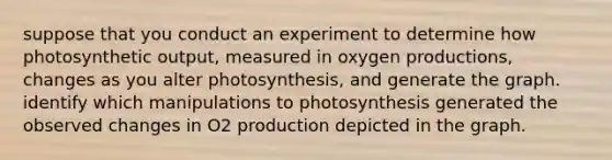 suppose that you conduct an experiment to determine how photosynthetic output, measured in oxygen productions, changes as you alter photosynthesis, and generate the graph. identify which manipulations to photosynthesis generated the observed changes in O2 production depicted in the graph.