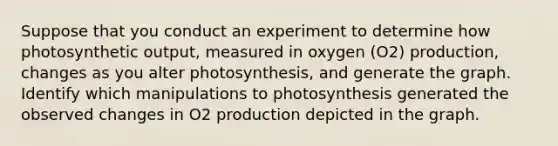 Suppose that you conduct an experiment to determine how photosynthetic output, measured in oxygen (O2) production, changes as you alter photosynthesis, and generate the graph. Identify which manipulations to photosynthesis generated the observed changes in O2 production depicted in the graph.