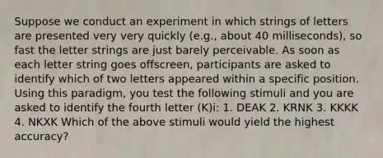 Suppose we conduct an experiment in which strings of letters are presented very very quickly (e.g., about 40 milliseconds), so fast the letter strings are just barely perceivable. As soon as each letter string goes offscreen, participants are asked to identify which of two letters appeared within a specific position. Using this paradigm, you test the following stimuli and you are asked to identify the fourth letter (K)i: 1. DEAK 2. KRNK 3. KKKK 4. NKXK Which of the above stimuli would yield the highest accuracy?