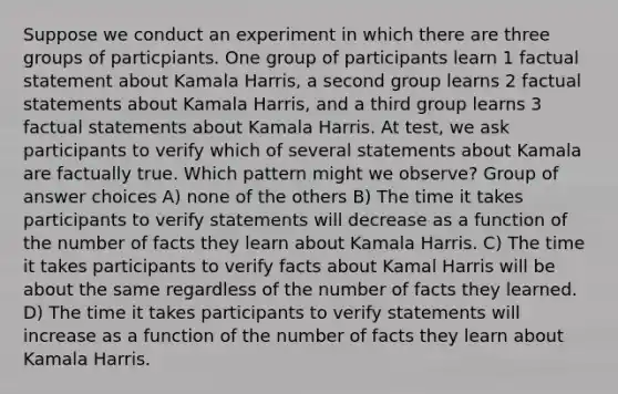 Suppose we conduct an experiment in which there are three groups of particpiants. One group of participants learn 1 factual statement about Kamala Harris, a second group learns 2 factual statements about Kamala Harris, and a third group learns 3 factual statements about Kamala Harris. At test, we ask participants to verify which of several statements about Kamala are factually true. Which pattern might we observe? Group of answer choices A) none of the others B) The time it takes participants to verify statements will decrease as a function of the number of facts they learn about Kamala Harris. C) The time it takes participants to verify facts about Kamal Harris will be about the same regardless of the number of facts they learned. D) The time it takes participants to verify statements will increase as a function of the number of facts they learn about Kamala Harris.