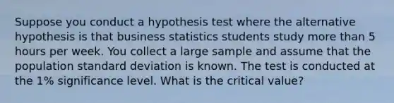 Suppose you conduct a hypothesis test where the alternative hypothesis is that business statistics students study more than 5 hours per week. You collect a large sample and assume that the population standard deviation is known. The test is conducted at the 1% significance level. What is the critical value?