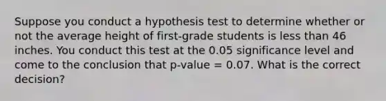 Suppose you conduct a hypothesis test to determine whether or not the average height of first-grade students is less than 46 inches. You conduct this test at the 0.05 significance level and come to the conclusion that p-value = 0.07. What is the correct decision?