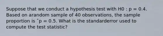 Suppose that we conduct a hypothesis test with H0 : p = 0.4. Based on arandom sample of 40 observations, the sample proportion is ˆp = 0.5. What is the standarderror used to compute the test statistic?