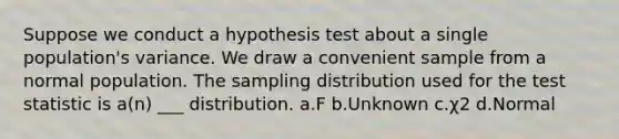 Suppose we conduct a hypothesis test about a single population's variance. We draw a convenient sample from a normal population. The sampling distribution used for the test statistic is a(n) ___ distribution. a.F b.Unknown c.χ2 d.Normal