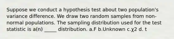 Suppose we conduct a hypothesis test about two population's variance difference. We draw two random samples from non-normal populations. The sampling distribution used for <a href='https://www.questionai.com/knowledge/kzeQt8hpQB-the-test-statistic' class='anchor-knowledge'>the test statistic</a> is a(n) _____ distribution. a.F b.Unknown c.χ2 d. t