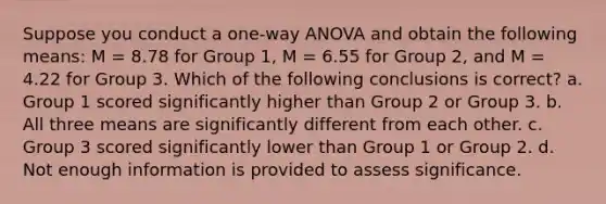 Suppose you conduct a one-way ANOVA and obtain the following means: M = 8.78 for <a href='https://www.questionai.com/knowledge/kpgAKcaFuW-group-1' class='anchor-knowledge'>group 1</a>, M = 6.55 for <a href='https://www.questionai.com/knowledge/ktS59Fh9Eg-group-2' class='anchor-knowledge'>group 2</a>, and M = 4.22 for Group 3. Which of the following conclusions is correct? a. Group 1 scored significantly higher than Group 2 or Group 3. b. All three means are significantly different from each other. c. Group 3 scored significantly lower than Group 1 or Group 2. d. Not enough information is provided to assess significance.