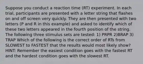 Suppose you conduct a reaction time (RT) experiment. In each trial, participants are presented with a letter string that flashes on and off screen very quickly. They are then presented with two letters (P and R in this example) and asked to identify which of these two letters appeared in the fourth position of the string. The following three stimulus sets are tested: 1) PRPR 2)BRAP 3) TRAP Which of the following is the correct order of RTs from SLOWEST to FASTEST that the results would most likely show? HINT: Remember the easiest condition goes with the fastest RT and the hardest condition goes with the slowest RT.