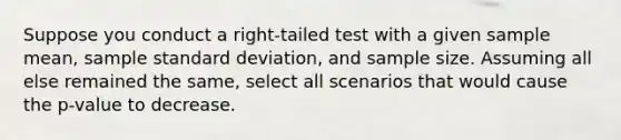 Suppose you conduct a right-tailed test with a given sample mean, sample standard deviation, and sample size. Assuming all else remained the same, select all scenarios that would cause the p-value to decrease.