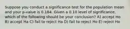 Suppose you conduct a significance test for the population mean and your p-value is 0.184. Given a 0.10 level of significance, which of the following should be your conclusion? A) accept Ho B) accept Ha C) fail to reject Ha D) fail to reject Ho E) reject Ho