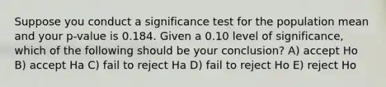 Suppose you conduct a significance test for the population mean and your p-value is 0.184. Given a 0.10 level of significance, which of the following should be your conclusion? A) accept Ho B) accept Ha C) fail to reject Ha D) fail to reject Ho E) reject Ho