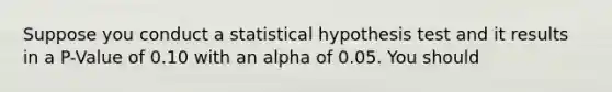 Suppose you conduct a statistical hypothesis test and it results in a P-Value of 0.10 with an alpha of 0.05. You should