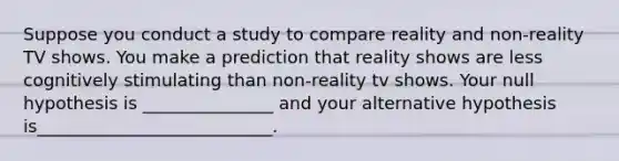 Suppose you conduct a study to compare reality and non-reality TV shows. You make a prediction that reality shows are less cognitively stimulating than non-reality tv shows. Your null hypothesis is _______________ and your alternative hypothesis is___________________________.